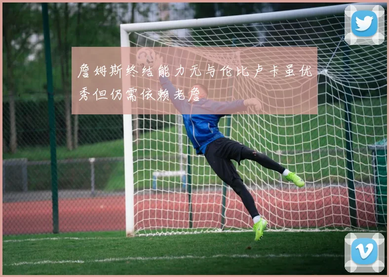 詹姆斯终结能力无与伦比卢卡虽优秀但仍需依赖老詹