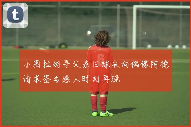 小图拉姆寻父亲旧球衣向偶像阿德请求签名感人时刻再现
