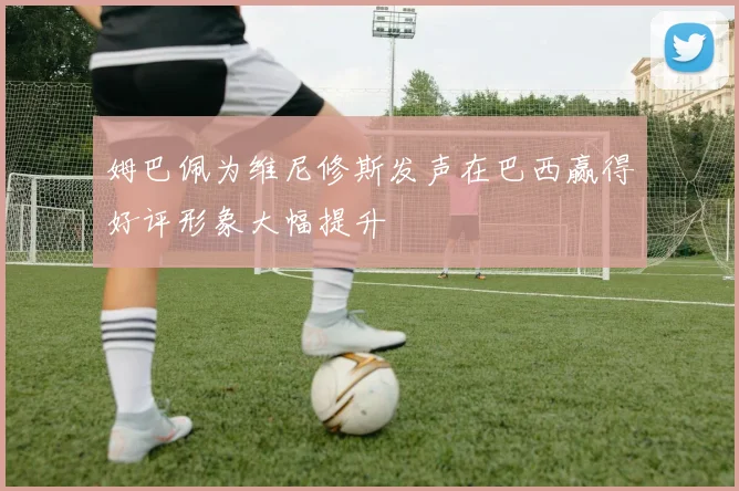 姆巴佩为维尼修斯发声在巴西赢得好评形象大幅提升