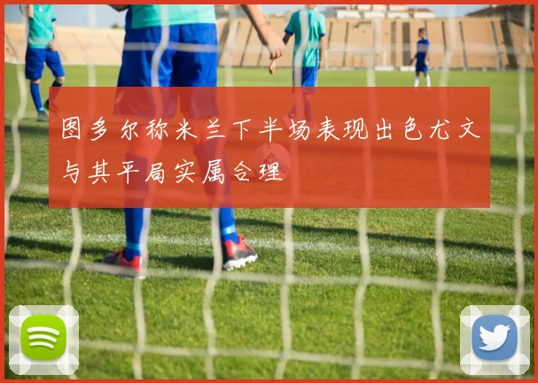 图多尔称米兰下半场表现出色尤文与其平局实属合理