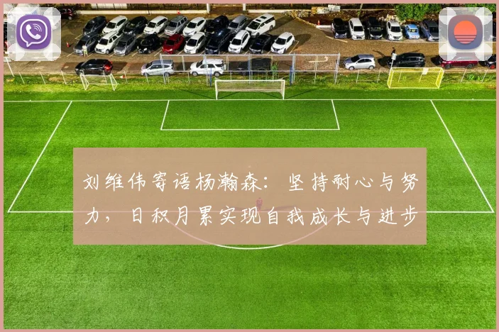 刘维伟寄语杨瀚森：坚持耐心与努力，日积月累实现自我成长与进步