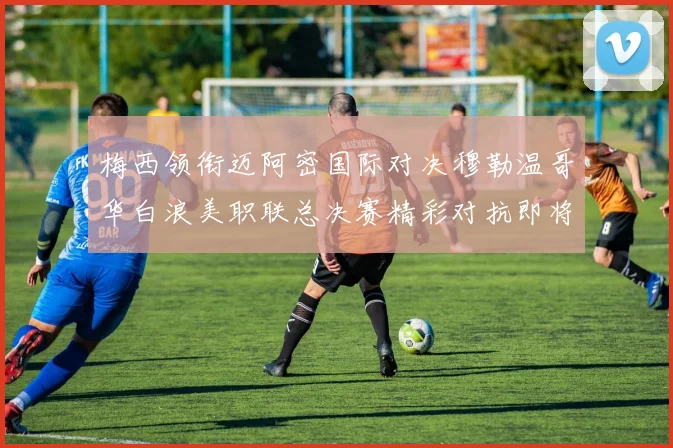 梅西领衔迈阿密国际对决穆勒温哥华白浪美职联总决赛精彩对抗即将上演