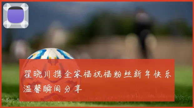 翟晓川携全家福祝福粉丝新年快乐温馨瞬间分享