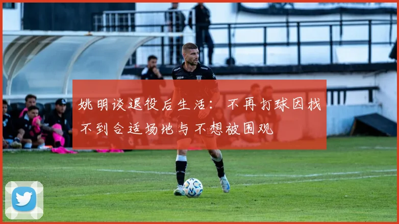 姚明谈退役后生活：不再打球因找不到合适场地与不想被围观