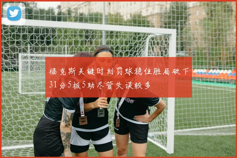 福克斯关键时刻罚球稳住胜局砍下31分5板5助尽管失误较多