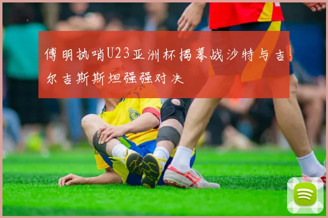 傅明执哨U23亚洲杯揭幕战沙特与吉尔吉斯斯坦强强对决