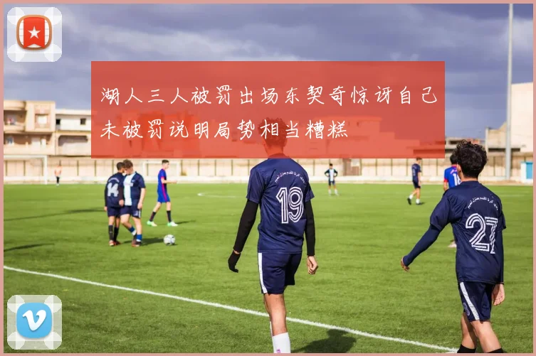 湖人三人被罚出场东契奇惊讶自己未被罚说明局势相当糟糕