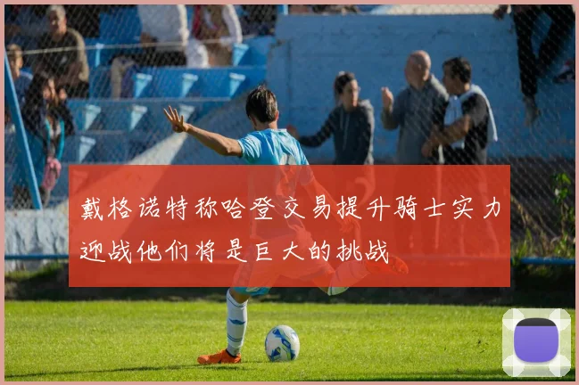 戴格诺特称哈登交易提升骑士实力迎战他们将是巨大的挑战