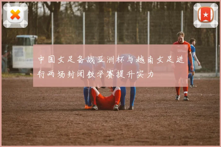 中国女足备战亚洲杯与越南女足进行两场封闭教学赛提升实力