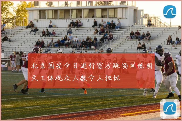 北京国安今日进行官方踩场训练明天工体观众人数令人担忧