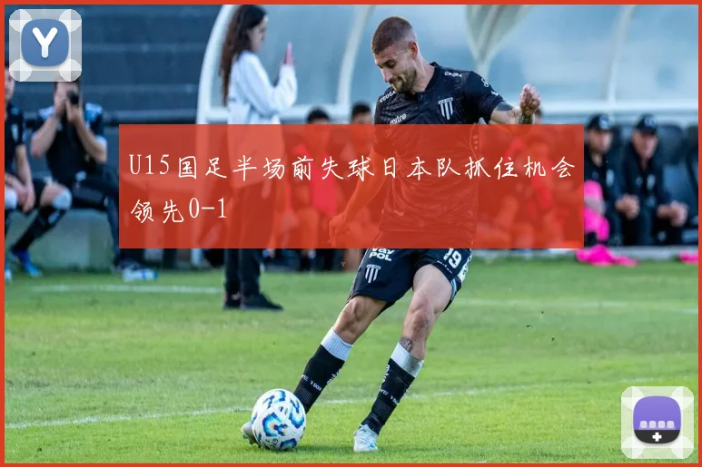 U15国足半场前失球日本队抓住机会领先0-1
