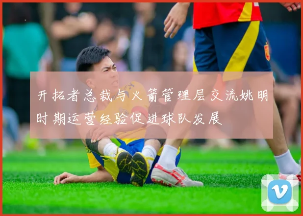 开拓者总裁与火箭管理层交流姚明时期运营经验促进球队发展