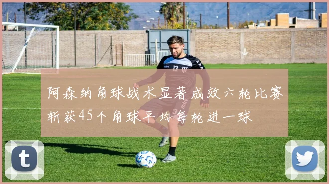 阿森纳角球战术显著成效六轮比赛斩获45个角球平均每轮进一球