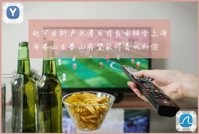 赵宇分析卢永涛或将自由转会上海海港山东泰山有望获得青训补偿