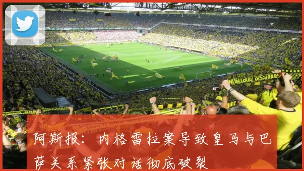 阿斯报：内格雷拉案导致皇马与巴萨关系紧张对话彻底破裂
