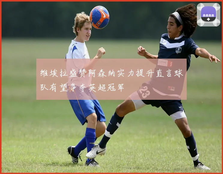 维埃拉盛赞阿森纳实力提升直言球队有望争夺英超冠军