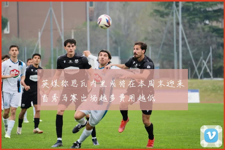 英媒称恩瓦内里或将在本周末迎来首秀马赛出场越多费用越低