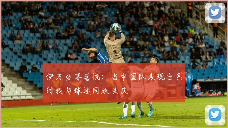 伊万分享喜悦：当中国队表现出色时我与球迷同欢共庆