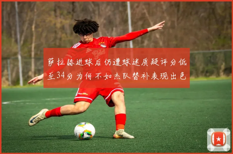 萨拉赫进球后仍遭球迷质疑评分低至34分为何不如杰队替补表现出色