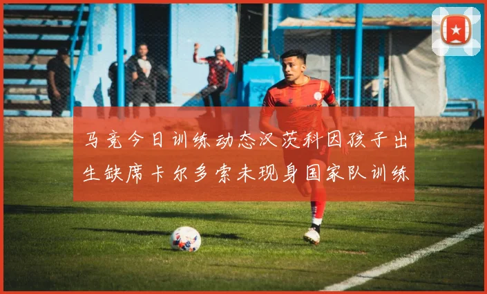 马竞今日训练动态汉茨科因孩子出生缺席卡尔多索未现身国家队训练